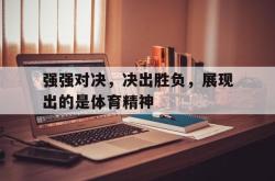 爱游戏app活动-强强对决，决出胜负，展现出的是体育精神的简单介绍